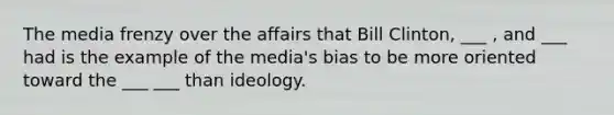 The media frenzy over the affairs that Bill Clinton, ___ , and ___ had is the example of the media's bias to be more oriented toward the ___ ___ than ideology.