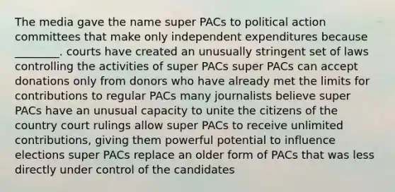 The media gave the name super PACs to political action committees that make only independent expenditures because ________. courts have created an unusually stringent set of laws controlling the activities of super PACs super PACs can accept donations only from donors who have already met the limits for contributions to regular PACs many journalists believe super PACs have an unusual capacity to unite the citizens of the country court rulings allow super PACs to receive unlimited contributions, giving them powerful potential to influence elections super PACs replace an older form of PACs that was less directly under control of the candidates