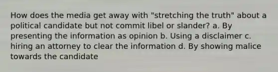 How does the media get away with "stretching the truth" about a political candidate but not commit libel or slander? a. By presenting the information as opinion b. Using a disclaimer c. hiring an attorney to clear the information d. By showing malice towards the candidate