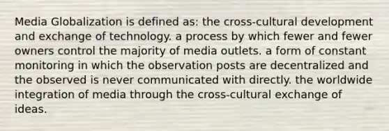 Media Globalization is defined as: the cross-cultural development and exchange of technology. a process by which fewer and fewer owners control the majority of media outlets. a form of constant monitoring in which the observation posts are decentralized and the observed is never communicated with directly. the worldwide integration of media through the cross-cultural exchange of ideas.