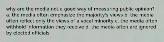 why are the media not a good way of measuring public opinion? a. the media often emphasize the majority's views b. the media often reflect only the views of a vocal minority c. the media often withhold information they receive d. the media often are ignored by elected officials