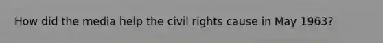 How did the media help the civil rights cause in May 1963?