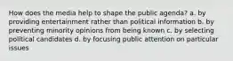 How does the media help to shape the public agenda? a. by providing entertainment rather than political information b. by preventing minority opinions from being known c. by selecting political candidates d. by focusing public attention on particular issues