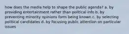 how does the media help to shape the public agenda? a. by providing entertainment rather than political info b. by preventing minority opinions form being known c. by selecting political candidates d. by focusing public attention on particular issues