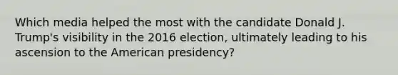 Which media helped the most with the candidate Donald J. Trump's visibility in the 2016 election, ultimately leading to his ascension to the American presidency?