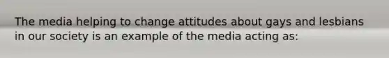 The media helping to change attitudes about gays and lesbians in our society is an example of the media acting as: