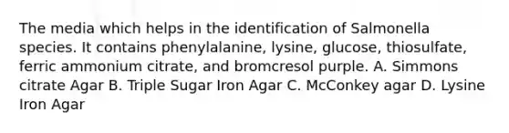 The media which helps in the identification of Salmonella species. It contains phenylalanine, lysine, glucose, thiosulfate, ferric ammonium citrate, and bromcresol purple. A. Simmons citrate Agar B. Triple Sugar Iron Agar C. McConkey agar D. Lysine Iron Agar