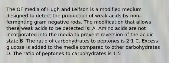 The OF media of Hugh and Leifson is a modified medium designed to detect the production of weak acids by non-fermenting gram negative rods. The modification that allows these weak acids to be detected is: A. Amino acids are not incorporated into the media to prevent reversion of the acidic state B. The ratio of carbohydrates to peptones is 2:1 C. Excess glucose is added to the media compared to other carbohydrates D. The ratio of peptones to carbohydrates is 1:5