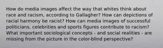 How do media images affect the way that whites think about race and racism, according to Gallagher? How can depictions of racial harmony be racist? How can media images of successful politicians, celebrities and sports figures contribute to racism? What important sociological concepts - and social realities - are missing from the picture in the color-blind perspective?