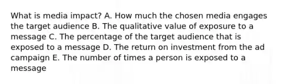 What is media impact? A. How much the chosen media engages the target audience B. The qualitative value of exposure to a message C. The percentage of the target audience that is exposed to a message D. The return on investment from the ad campaign E. The number of times a person is exposed to a message