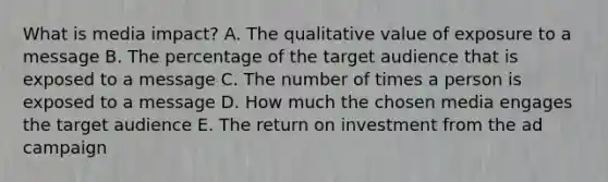 What is media​ impact? A. The qualitative value of exposure to a message B. The percentage of the target audience that is exposed to a message C. The number of times a person is exposed to a message D. How much the chosen media engages the target audience E. The return on investment from the ad campaign