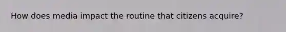 How does media impact the routine that citizens acquire?