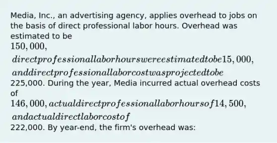 Media, Inc., an advertising agency, applies overhead to jobs on the basis of direct professional labor hours. Overhead was estimated to be 150,000, direct professional labor hours were estimated to be 15,000, and direct professional labor cost was projected to be225,000. During the year, Media incurred actual overhead costs of 146,000, actual direct professional labor hours of 14,500, and actual direct labor cost of222,000. By year-end, the firm's overhead was: