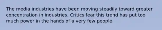 The media industries have been moving steadily toward greater concentration in industries. Critics fear this trend has put too much power in the hands of a very few people