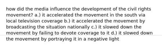 how did the media influence the development of the civil rights movement? a.) it accelerated the movement in the south via local television coverage b.) it accelerated the movement by broadcasting the situation nationally c.) it slowed down the movement by failing to devote coverage to it d.) it slowed down the movement by portraying it in a negative light