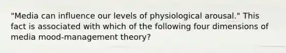 "Media can influence our levels of physiological arousal." This fact is associated with which of the following four dimensions of media mood-management theory?