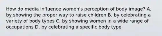 How do media influence women's perception of body image? A. by showing the proper way to raise children B. by celebrating a variety of body types C. by showing women in a wide range of occupations D. by celebrating a specific body type