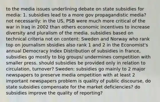 to the media issues underlining debate on state subsidies for media: 1. subsidies lead to a more gov propagandistic media? not necessarily: in the US, PSB were much more critical of the war in Iraq in 2002 than others economic incentives to increase diversity and pluralism of the media. subsidies based on technical criteria not on content: Sweden and Norway who rank top on journalism sbsidies also rank 1 and 2 in the Economist's annual Democracy Index Distribution of subsidies in france, subsidies go mostly to big groups/ undermines competition with smaller press. should subsidies be provided only in relation to circulation, turnover? Sweden: subsidies go mainly to 2 major newspapers to preserve media ompetition with at least 2 important newspapers problem is quality of public discourse, do state subsidies compensate for the market deficiencies? do subsidies improve the quality of reporting?