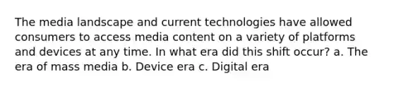 The media landscape and current technologies have allowed consumers to access media content on a variety of platforms and devices at any time. In what era did this shift occur? a. The era of mass media b. Device era c. Digital era