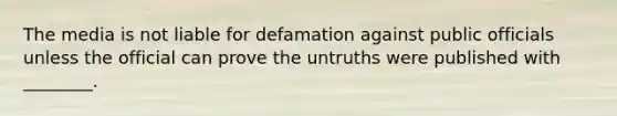 The media is not liable for defamation against public officials unless the official can prove the untruths were published with ________.