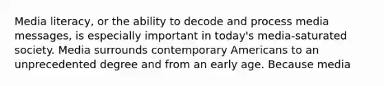 Media literacy, or the ability to decode and process media messages, is especially important in today's media-saturated society. Media surrounds contemporary Americans to an unprecedented degree and from an early age. Because media