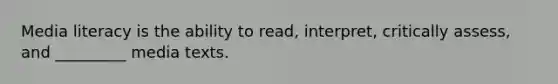 Media literacy is the ability to read, interpret, critically assess, and _________ media texts.