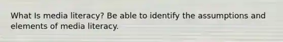 What Is media literacy? Be able to identify the assumptions and elements of media literacy.