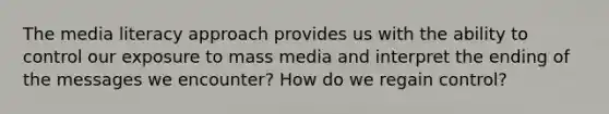 The media literacy approach provides us with the ability to control our exposure to mass media and interpret the ending of the messages we encounter? How do we regain control?