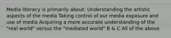 Media literacy is primarily about: Understanding the artistic aspects of the media Taking control of our media exposure and use of media Acquiring a more accurate understanding of the "real world" versus the "mediated world" B & C All of the above