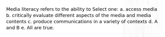 Media literacy refers to the ability to Select one: a. access media b. critically evaluate different aspects of the media and media contents c. produce communications in a variety of contexts d. A and B e. All are true.