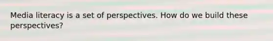 Media literacy is a set of perspectives. How do we build these perspectives?