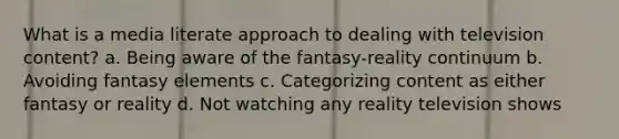 What is a media literate approach to dealing with television content? a. Being aware of the fantasy-reality continuum b. Avoiding fantasy elements c. Categorizing content as either fantasy or reality d. Not watching any reality television shows