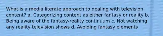 What is a media literate approach to dealing with television content? a. Categorizing content as either fantasy or reality b. Being aware of the fantasy-reality continuum c. Not watching any reality television shows d. Avoiding fantasy elements