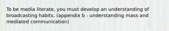 To be media literate, you must develop an understanding of broadcasting habits. (appendix b - understanding mass and mediated communication)