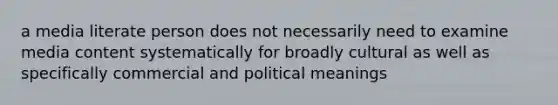 a media literate person does not necessarily need to examine media content systematically for broadly cultural as well as specifically commercial and political meanings