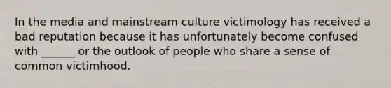 In the media and mainstream culture victimology has received a bad reputation because it has unfortunately become confused with ______ or the outlook of people who share a sense of common victimhood.