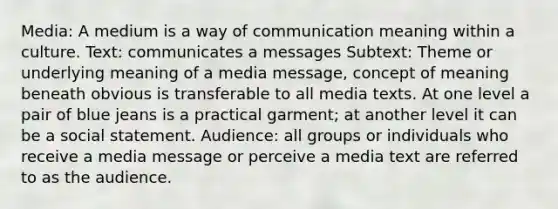 Media: A medium is a way of communication meaning within a culture. Text: communicates a messages Subtext: Theme or underlying meaning of a media message, concept of meaning beneath obvious is transferable to all media texts. At one level a pair of blue jeans is a practical garment; at another level it can be a social statement. Audience: all groups or individuals who receive a media message or perceive a media text are referred to as the audience.