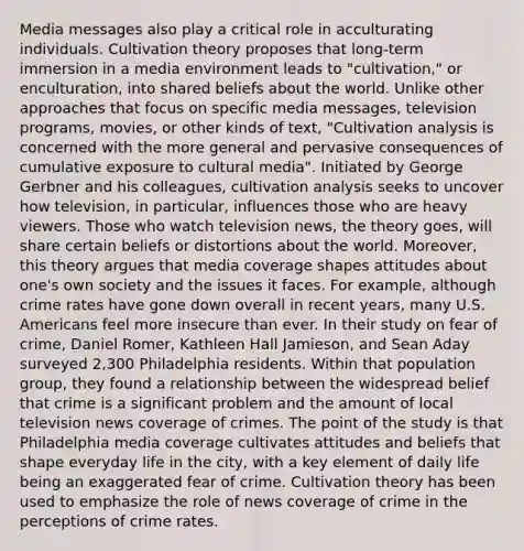 Media messages also play a critical role in acculturating individuals. Cultivation theory proposes that long-term immersion in a media environment leads to "cultivation," or enculturation, into shared beliefs about the world. Unlike other approaches that focus on specific media messages, television programs, movies, or other kinds of text, "Cultivation analysis is concerned with the more general and pervasive consequences of cumulative exposure to cultural media". Initiated by George Gerbner and his colleagues, cultivation analysis seeks to uncover how television, in particular, influences those who are heavy viewers. Those who watch television news, the theory goes, will share certain beliefs or distortions about the world. Moreover, this theory argues that media coverage shapes attitudes about one's own society and the issues it faces. For example, although crime rates have gone down overall in recent years, many U.S. Americans feel more insecure than ever. In their study on fear of crime, Daniel Romer, Kathleen Hall Jamieson, and Sean Aday surveyed 2,300 Philadelphia residents. Within that population group, they found a relationship between the widespread belief that crime is a significant problem and the amount of local television news coverage of crimes. The point of the study is that Philadelphia media coverage cultivates attitudes and beliefs that shape everyday life in the city, with a key element of daily life being an exaggerated fear of crime. Cultivation theory has been used to emphasize the role of news coverage of crime in the perceptions of crime rates.