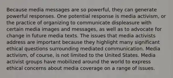 Because media messages are so powerful, they can generate powerful responses. One potential response is media activism, or the practice of organizing to communicate displeasure with certain media images and messages, as well as to advocate for change in future media texts. The issues that media activists address are important because they highlight many significant ethical questions surrounding mediated communication. Media activism, of course, is not limited to the United States. Media activist groups have mobilized around the world to express ethical concerns about media coverage on a range of issues.