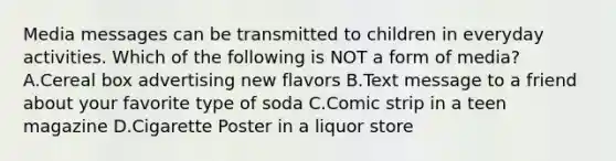 Media messages can be transmitted to children in everyday activities. Which of the following is NOT a form of media? A.Cereal box advertising new flavors B.Text message to a friend about your favorite type of soda C.Comic strip in a teen magazine D.Cigarette Poster in a liquor store