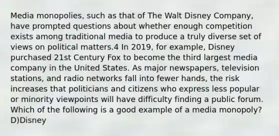 Media monopolies, such as that of The Walt Disney Company, have prompted questions about whether enough competition exists among traditional media to produce a truly diverse set of views on political matters.4 In 2019, for example, Disney purchased 21st Century Fox to become the third largest media company in the United States. As major newspapers, television stations, and radio networks fall into fewer hands, the risk increases that politicians and citizens who express less popular or minority viewpoints will have difficulty finding a public forum. Which of the following is a good example of a media monopoly? D)Disney