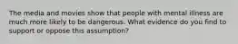 The media and movies show that people with mental illness are much more likely to be dangerous. What evidence do you find to support or oppose this assumption?