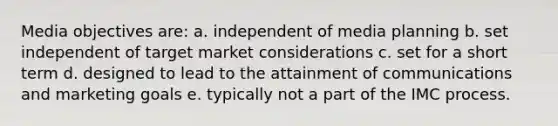 Media objectives are: a. independent of media planning b. set independent of target market considerations c. set for a short term d. designed to lead to the attainment of communications and marketing goals e. typically not a part of the IMC process.