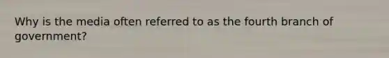 Why is the media often referred to as the fourth branch of government?