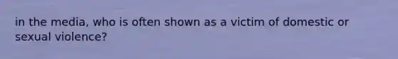 in the media, who is often shown as a victim of domestic or sexual violence?