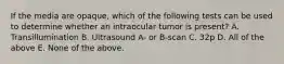 If the media are opaque, which of the following tests can be used to determine whether an intraocular tumor is present? A. Transillumination B. Ultrasound A- or B-scan C. 32p D. All of the above E. None of the above.