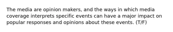 The media are opinion makers, and the ways in which media coverage interprets specific events can have a major impact on popular responses and opinions about these events. (T/F)