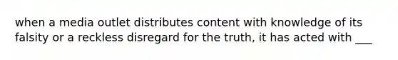 when a media outlet distributes content with knowledge of its falsity or a reckless disregard for the truth, it has acted with ___