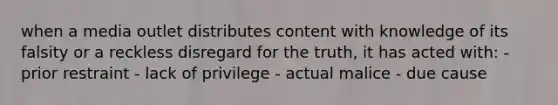 when a media outlet distributes content with knowledge of its falsity or a reckless disregard for the truth, it has acted with: - prior restraint - lack of privilege - actual malice - due cause