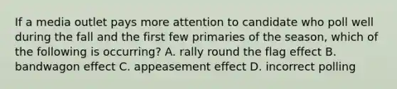 If a media outlet pays more attention to candidate who poll well during the fall and the first few primaries of the season, which of the following is occurring? A. rally round the flag effect B. bandwagon effect C. appeasement effect D. incorrect polling